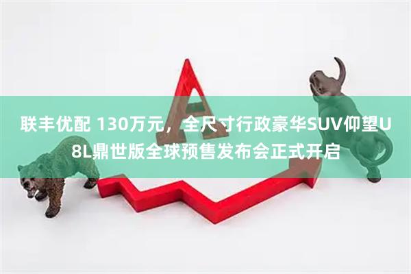 联丰优配 130万元，全尺寸行政豪华SUV仰望U8L鼎世版全球预售发布会正式开启