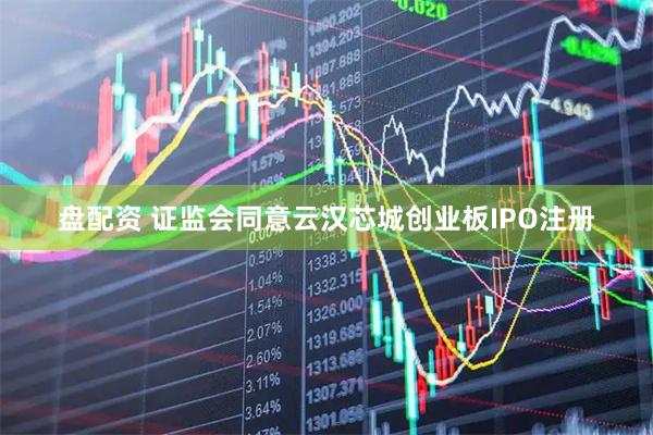 盘配资 证监会同意云汉芯城创业板IPO注册