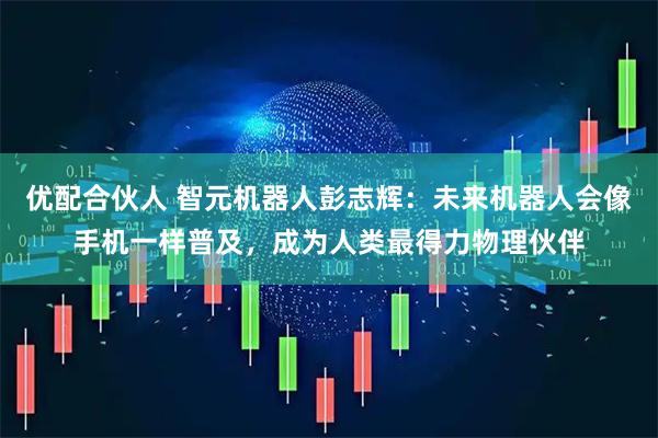 优配合伙人 智元机器人彭志辉：未来机器人会像手机一样普及，成为人类最得力物理伙伴