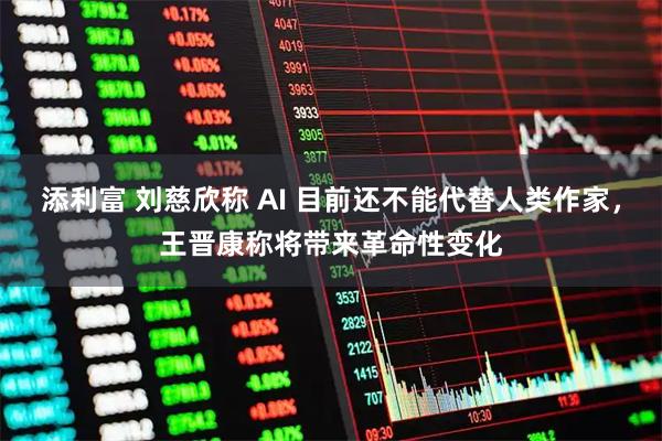 添利富 刘慈欣称 AI 目前还不能代替人类作家，王晋康称将带来革命性变化