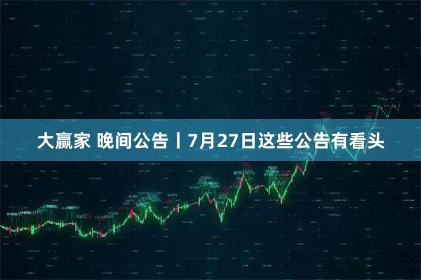 大赢家 晚间公告丨7月27日这些公告有看头