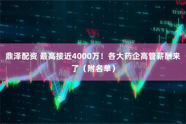 鼎泽配资 最高接近4000万！各大药企高管薪酬来了（附名单）