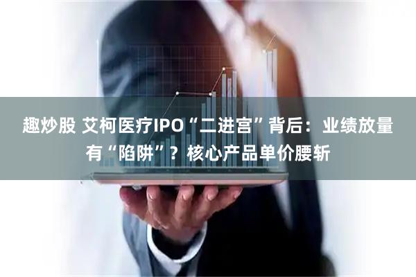 趣炒股 艾柯医疗IPO“二进宫”背后：业绩放量有“陷阱”？核心产品单价腰斩