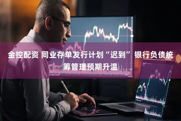金控配资 同业存单发行计划“迟到” 银行负债统筹管理预期升温