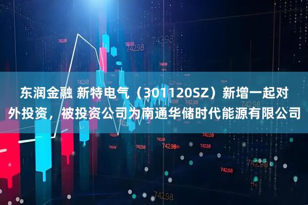 东润金融 新特电气（301120SZ）新增一起对外投资，被投资公司为南通华储时代能源有限公司
