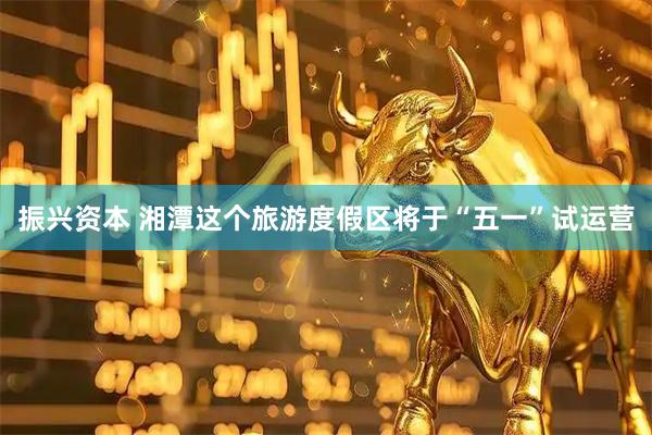 振兴资本 湘潭这个旅游度假区将于“五一”试运营