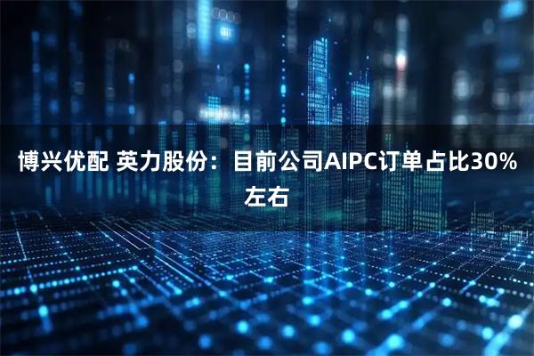 博兴优配 英力股份：目前公司AIPC订单占比30%左右