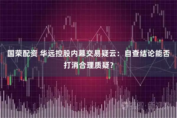国荣配资 华远控股内幕交易疑云：自查结论能否打消合理质疑？