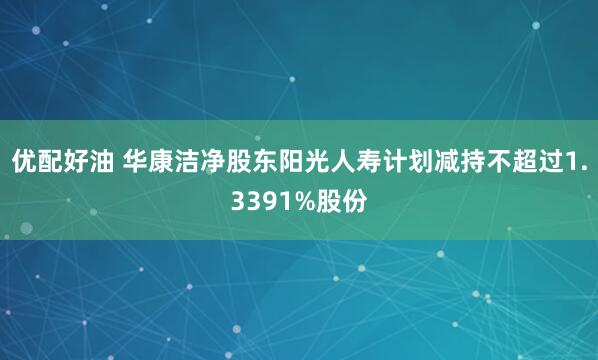 优配好油 华康洁净股东阳光人寿计划减持不超过1.3391%股份